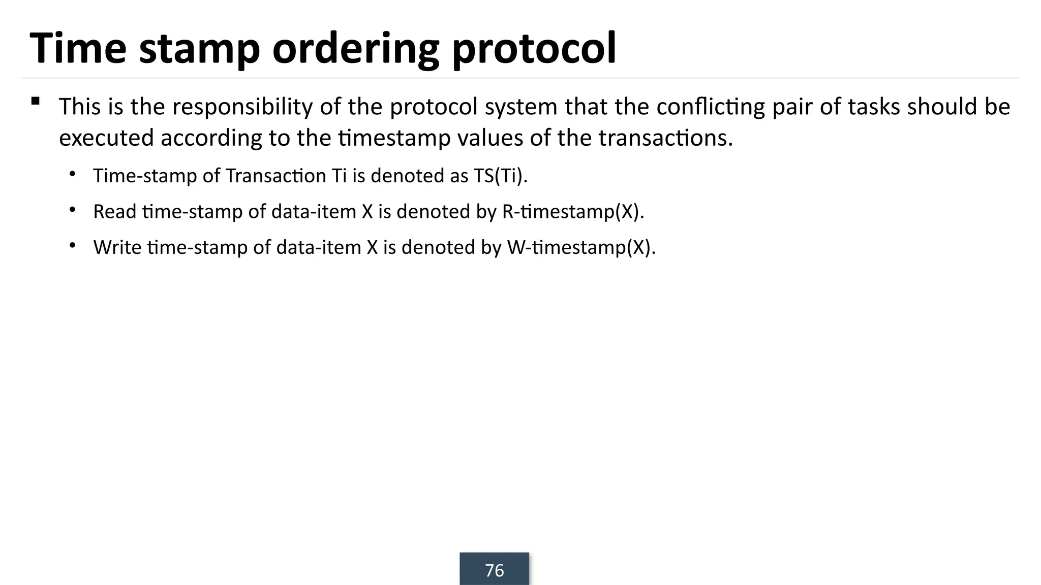 76
Time stamp ordering protocol
 This is the responsibility of the protocol system that the conflicting pair of tasks should be
executed according to the timestamp values of the transactions.
• Time-stamp of Transaction Ti is denoted as TS(Ti).
• Read time-stamp of data-item X is denoted by R-timestamp(X).
• Write time-stamp of data-item X is denoted by W-timestamp(X).
 