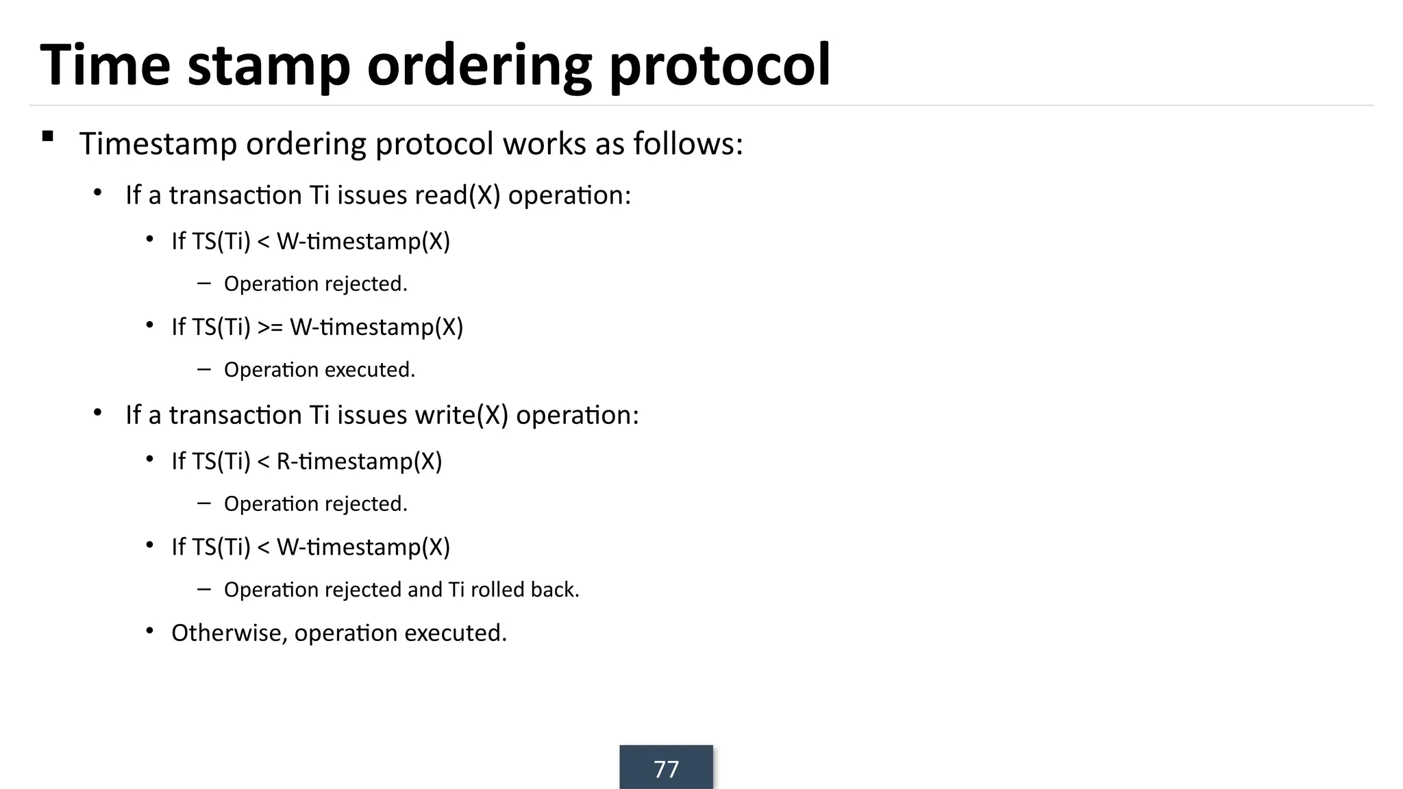 77
Time stamp ordering protocol
 Timestamp ordering protocol works as follows:
• If a transaction Ti issues read(X) operation:
• If TS(Ti) < W-timestamp(X)
– Operation rejected.
• If TS(Ti) >= W-timestamp(X)
– Operation executed.
• If a transaction Ti issues write(X) operation:
• If TS(Ti) < R-timestamp(X)
– Operation rejected.
• If TS(Ti) < W-timestamp(X)
– Operation rejected and Ti rolled back.
• Otherwise, operation executed.
 