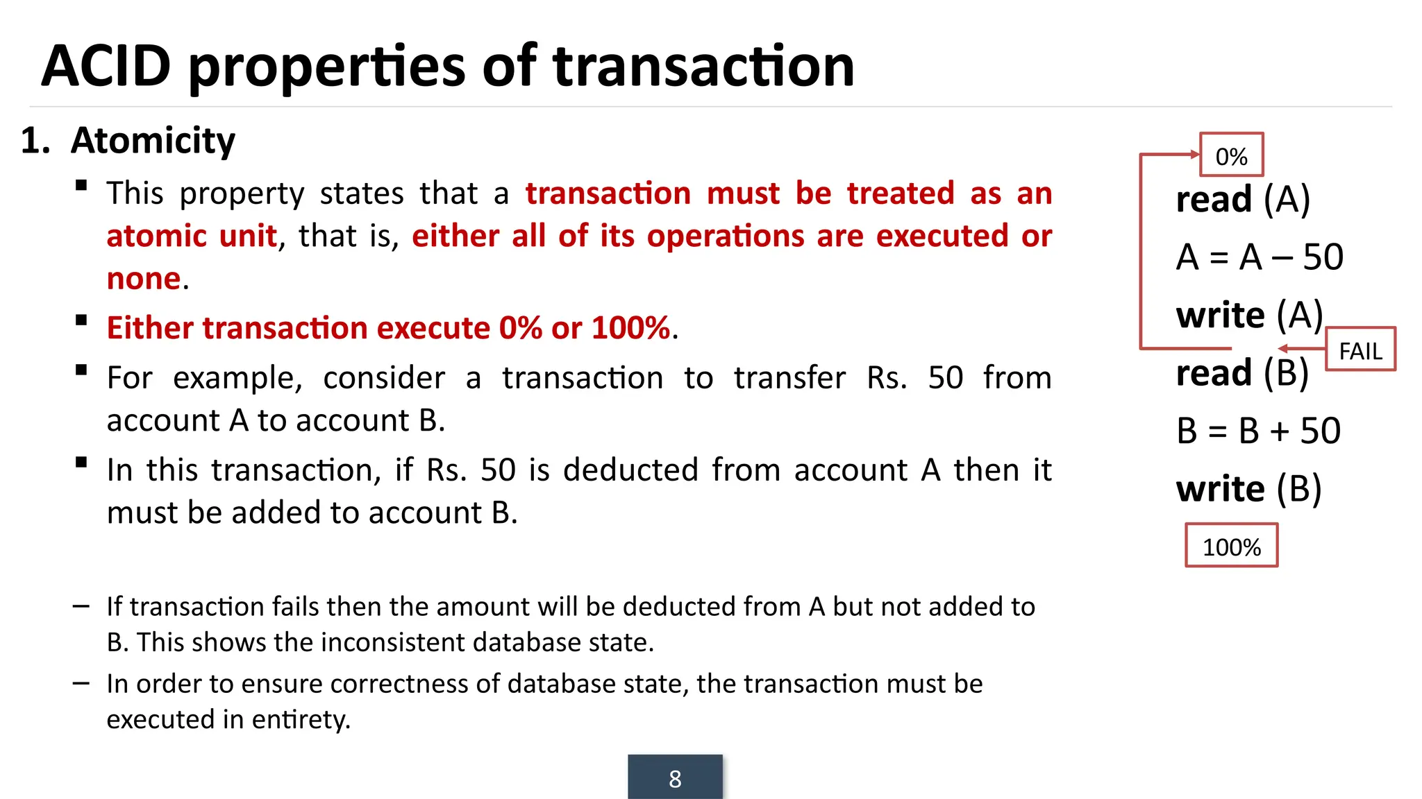 8
1. Atomicity
 This property states that a transaction must be treated as an
atomic unit, that is, either all of its operations are executed or
none.
 Either transaction execute 0% or 100%.
 For example, consider a transaction to transfer Rs. 50 from
account A to account B.
 In this transaction, if Rs. 50 is deducted from account A then it
must be added to account B.
– If transaction fails then the amount will be deducted from A but not added to
B. This shows the inconsistent database state.
– In order to ensure correctness of database state, the transaction must be
executed in entirety.
read (A)
A = A – 50
write (A)
read (B)
B = B + 50
write (B)
ACID properties of transaction
0%
100%
FAIL
 
