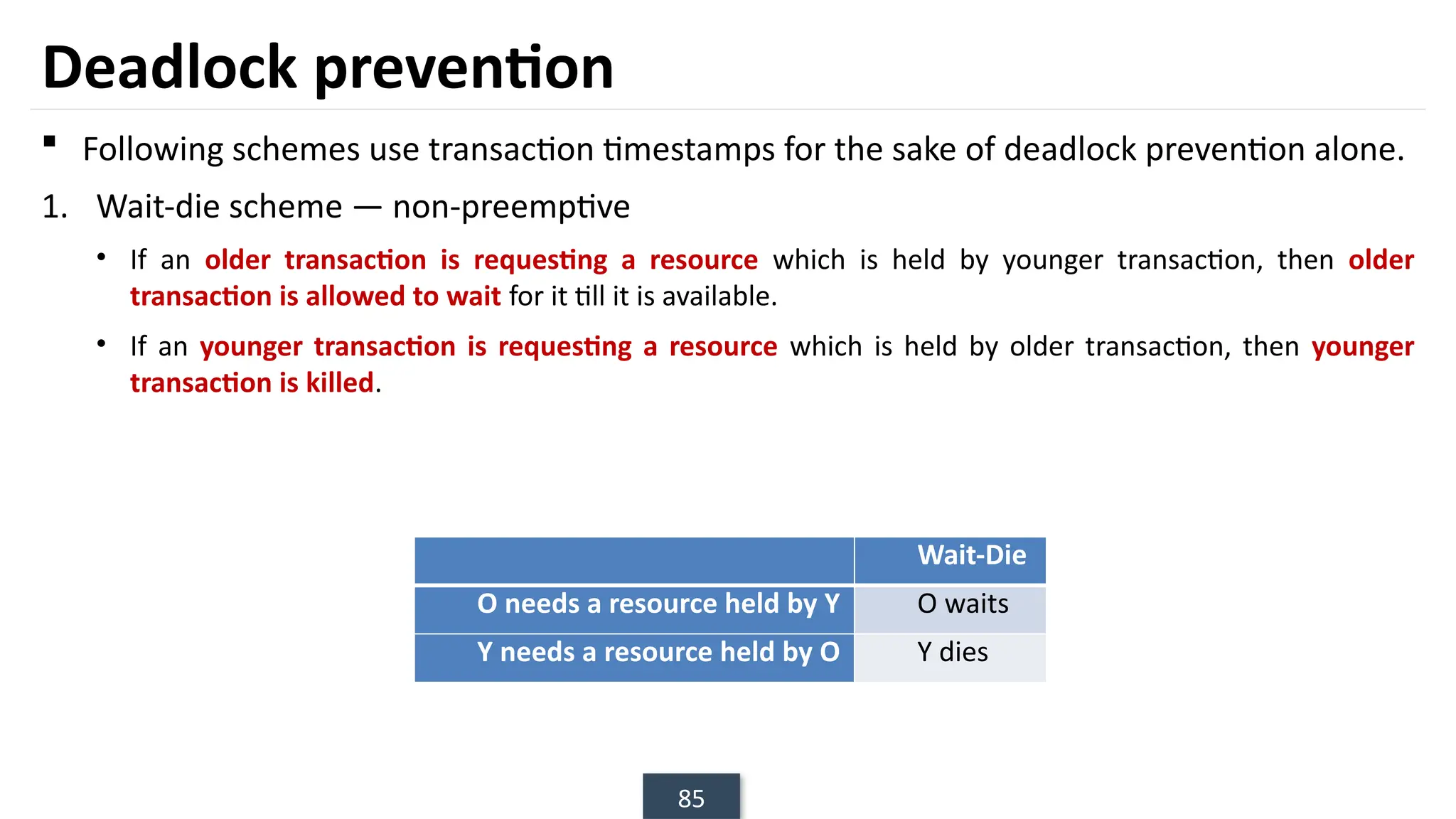 85
Deadlock prevention
 Following schemes use transaction timestamps for the sake of deadlock prevention alone.
1. Wait-die scheme — non-preemptive
• If an older transaction is requesting a resource which is held by younger transaction, then older
transaction is allowed to wait for it till it is available.
• If an younger transaction is requesting a resource which is held by older transaction, then younger
transaction is killed.
Wait-Die
O needs a resource held by Y O waits
Y needs a resource held by O Y dies
 