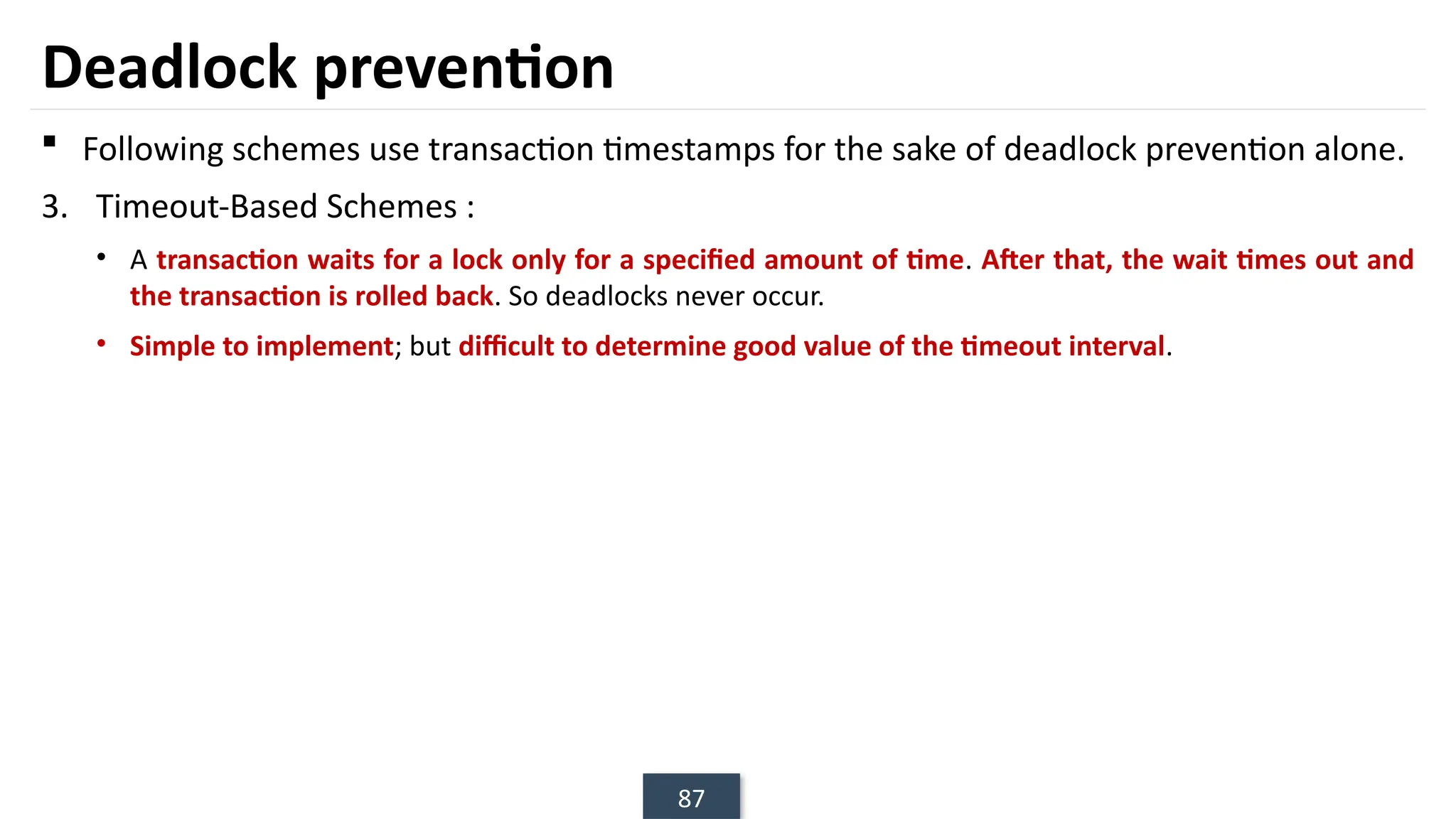 87
Deadlock prevention
 Following schemes use transaction timestamps for the sake of deadlock prevention alone.
3. Timeout-Based Schemes :
• A transaction waits for a lock only for a specified amount of time. After that, the wait times out and
the transaction is rolled back. So deadlocks never occur.
• Simple to implement; but difficult to determine good value of the timeout interval.
 