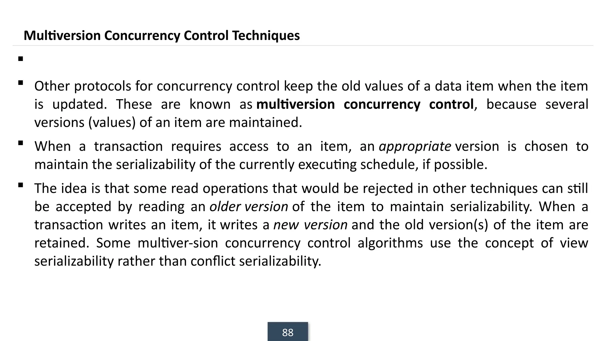 88
Multiversion Concurrency Control Techniques

 Other protocols for concurrency control keep the old values of a data item when the item
is updated. These are known as multiversion concurrency control, because several
versions (values) of an item are maintained.
 When a transaction requires access to an item, an appropriate version is chosen to
maintain the serializability of the currently executing schedule, if possible.
 The idea is that some read operations that would be rejected in other techniques can still
be accepted by reading an older version of the item to maintain serializability. When a
transaction writes an item, it writes a new version and the old version(s) of the item are
retained. Some multiver-sion concurrency control algorithms use the concept of view
serializability rather than conflict serializability.
 