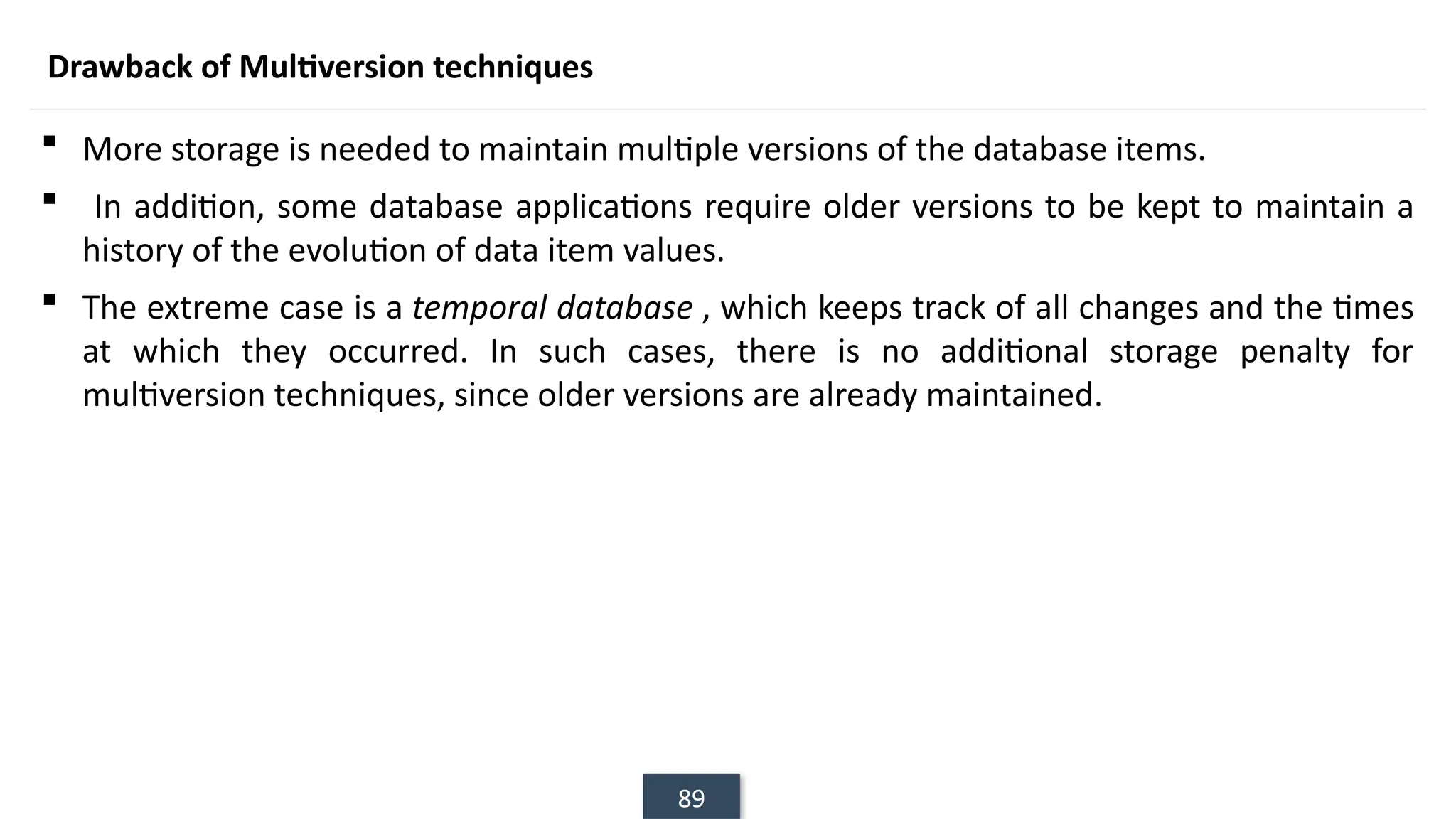 89
Drawback of Multiversion techniques
 More storage is needed to maintain multiple versions of the database items.
 In addition, some database applications require older versions to be kept to maintain a
history of the evolution of data item values.
 The extreme case is a temporal database , which keeps track of all changes and the times
at which they occurred. In such cases, there is no additional storage penalty for
multiversion techniques, since older versions are already maintained.
 