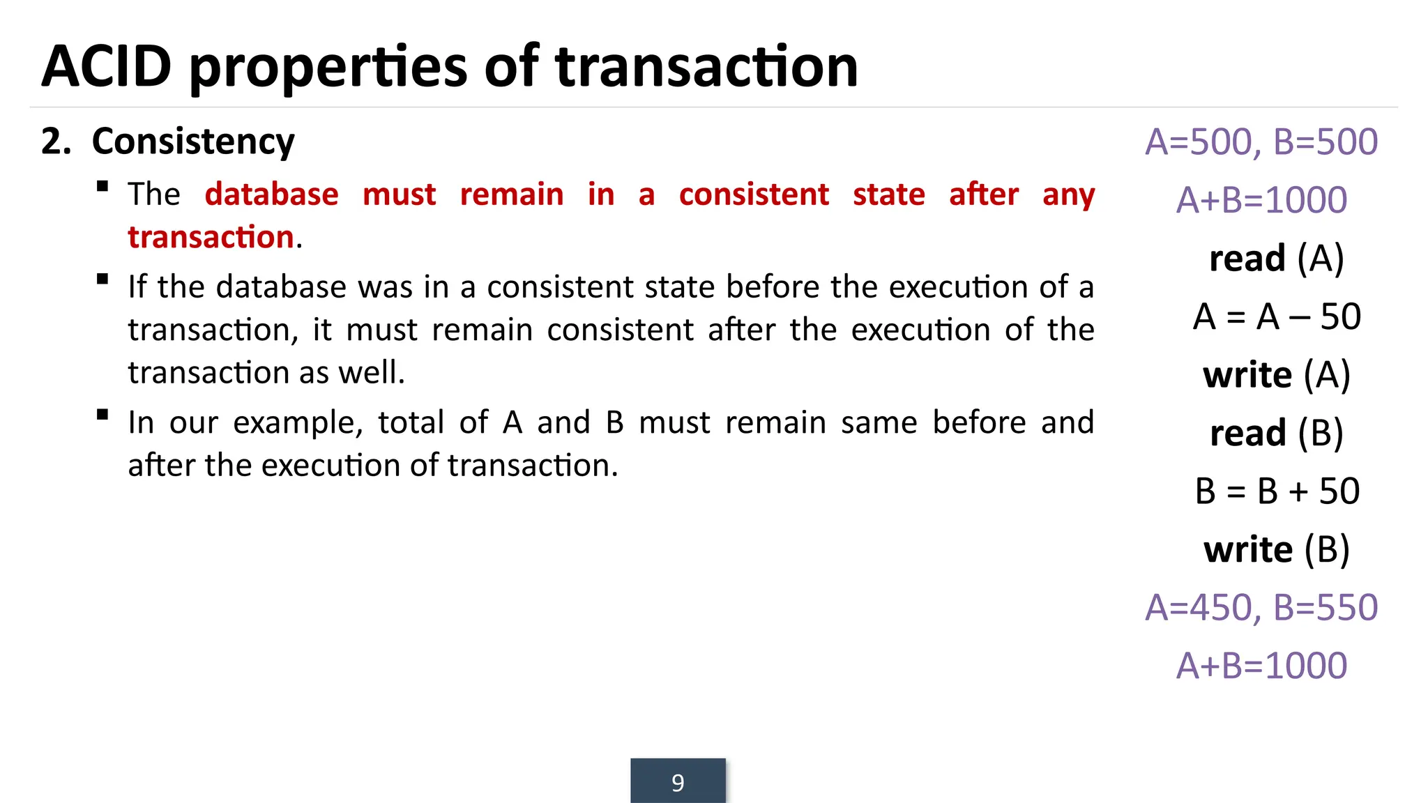 9
2. Consistency
 The database must remain in a consistent state after any
transaction.
 If the database was in a consistent state before the execution of a
transaction, it must remain consistent after the execution of the
transaction as well.
 In our example, total of A and B must remain same before and
after the execution of transaction.
ACID properties of transaction
A=500, B=500
A+B=1000
read (A)
A = A – 50
write (A)
read (B)
B = B + 50
write (B)
A=450, B=550
A+B=1000
 