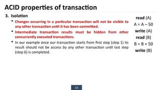 10
3. Isolation
 Changes occurring in a particular transaction will not be visible to
any other transaction until it has been committed.
 Intermediate transaction results must be hidden from other
concurrently executed transactions.
 In our example once our transaction starts from first step (step 1) its
result should not be access by any other transaction until last step
(step 6) is completed.
ACID properties of transaction
read (A)
A = A – 50
write (A)
read (B)
B = B + 50
write (B)
 