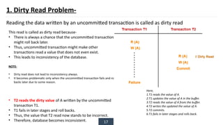 17
1. Dirty Read Problem-
Reading the data written by an uncommitted transaction is called as dirty read
This read is called as dirty read because-
• There is always a chance that the uncommitted transaction
might roll back later.
• Thus, uncommitted transaction might make other
transactions read a value that does not even exist.
• This leads to inconsistency of the database.
NOTE-
• Dirty read does not lead to inconsistency always.
• It becomes problematic only when the uncommitted transaction fails and roll
backs later due to some reason.
• T2 reads the dirty value of A written by the uncommitted
transaction T1.
• T1 fails in later stages and roll backs.
• Thus, the value that T2 read now stands to be incorrect.
• Therefore, database becomes inconsistent.
Here,
1.T1 reads the value of A.
2.T1 updates the value of A in the buffer.
3.T2 reads the value of A from the buffer.
4.T2 writes the updated the value of A.
5.T2 commits.
6.T1 fails in later stages and rolls back.
 