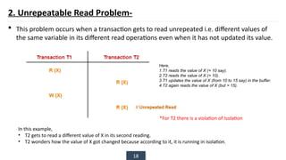 18
2. Unrepeatable Read Problem-
 This problem occurs when a transaction gets to read unrepeated i.e. different values of
the same variable in its different read operations even when it has not updated its value.
Here,
1.T1 reads the value of X (= 10 say).
2.T2 reads the value of X (= 10).
3.T1 updates the value of X (from 10 to 15 say) in the buffer.
4.T2 again reads the value of X (but = 15).
In this example,
• T2 gets to read a different value of X in its second reading.
• T2 wonders how the value of X got changed because according to it, it is running in isolation.
*For T2 there is a violation of Isolation
 