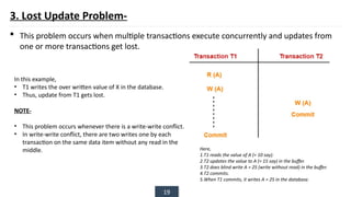 19
3. Lost Update Problem-
 This problem occurs when multiple transactions execute concurrently and updates from
one or more transactions get lost.
Here,
1.T1 reads the value of A (= 10 say).
2.T2 updates the value to A (= 15 say) in the buffer.
3.T2 does blind write A = 25 (write without read) in the buffer.
4.T2 commits.
5.When T1 commits, it writes A = 25 in the database.
In this example,
• T1 writes the over written value of X in the database.
• Thus, update from T1 gets lost.
NOTE-
• This problem occurs whenever there is a write-write conflict.
• In write-write conflict, there are two writes one by each
transaction on the same data item without any read in the
middle.
 
