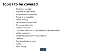 2
Topics to be covered
• Transaction concepts
• Properties of transactions
• Serializability of transactions
• Testing for serializability
• System recovery
• Two-phase commit protocol
• Recovery and atomicity
• Log-based recovery
• Concurrent executions of transactions and related problems
• Locking mechanism
• Solution to concurrency related problems
• Deadlock
• Two-phase locking protocol
• Isolation
• Intent locking
 