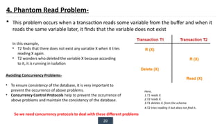 20
4. Phantom Read Problem-
 This problem occurs when a transaction reads some variable from the buffer and when it
reads the same variable later, it finds that the variable does not exist
Here,
1.T1 reads X.
2.T2 reads X.
3.T1 deletes X. from the schema
4.T2 tries reading X but does not find it.
In this example,
• T2 finds that there does not exist any variable X when it tries
reading X again.
• T2 wonders who deleted the variable X because according
to it, it is running in isolation
Avoiding Concurrency Problems-
• To ensure consistency of the database, it is very important to
prevent the occurrence of above problems.
• Concurrency Control Protocols help to prevent the occurrence of
above problems and maintain the consistency of the database.
So we need concurrency protocols to deal with these different problems
 