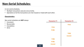 26
Non-Serial Schedules-
In non-serial schedules,
• Multiple transactions execute concurrently.
• Operations of all the transactions are inter leaved or mixed with each other.
Characteristics-
Non-serial schedules are NOT always-
• Consistent
• Recoverable
• Cascadeless
• Strict
 