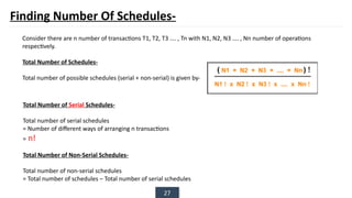 27
Finding Number Of Schedules-
Consider there are n number of transactions T1, T2, T3 …. , Tn with N1, N2, N3 …. , Nn number of operations
respectively.
Total Number of Schedules-
Total number of possible schedules (serial + non-serial) is given by-
Total Number of Serial Schedules-
Total number of serial schedules
= Number of different ways of arranging n transactions
= n!
Total Number of Non-Serial Schedules-
Total number of non-serial schedules
= Total number of schedules – Total number of serial schedules
 