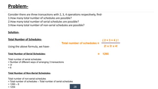 28
Problem-
Consider there are three transactions with 2, 3, 4 operations respectively, find-
1.How many total number of schedules are possible?
2.How many total number of serial schedules are possible?
3.How many total number of non-serial schedules are possible?
Solution-
Total Number of Schedules-
Using the above formula, we have-
Total Number of Serial Schedules-
Total number of serial schedules
= Number of different ways of arranging 3 transactions
= 3!
= 6
Total Number of Non-Serial Schedules-
Total number of non-serial schedules
= Total number of schedules – Total number of serial schedules
= 1260 – 6
= 1254
 