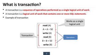 3
What is transaction?
 A transaction is a sequence of operations performed as a single logical unit of work.
 A transaction is a logical unit of work that contains one or more SQL statements.
 Example of transaction
read (A)
A = A – 50
write (A)
read (B)
B = B + 50
write (B)
Transaction
Operations
Works as a single
logical unit
 