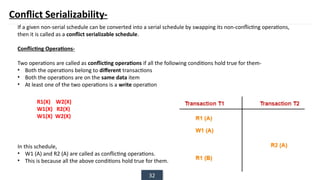 32
Conflict Serializability-
If a given non-serial schedule can be converted into a serial schedule by swapping its non-conflicting operations,
then it is called as a conflict serializable schedule.
Conflicting Operations-
Two operations are called as conflicting operations if all the following conditions hold true for them-
• Both the operations belong to different transactions
• Both the operations are on the same data item
• At least one of the two operations is a write operation
In this schedule,
• W1 (A) and R2 (A) are called as conflicting operations.
• This is because all the above conditions hold true for them.
R1(X) W2(X)
W1(X) R2(X)
W1(X) W2(X)
 