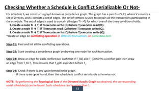33
Checking Whether a Schedule is Conflict Serializable Or Not-
For schedule S, we construct a graph known as precedence graph. This graph has a pair G = (V, E), where V consists a
set of vertices, and E consists a set of edges. The set of vertices is used to contain all the transactions participating in
the schedule. The set of edges is used to contain all edges Ti ->Tj for which one of the three conditions holds:
1. Create a node Ti → Tj if Ti executes write (Q) before Tj executes read (Q).
2. Create a node Ti → Tj if Ti executes read (Q) before Tj executes write (Q).
3. Create a node Ti → Tj if Ti executes write (Q) before Tj executes write (Q).
*create an edge on conflicting operation of different transactions on same data item
Step-01: Find and list all the conflicting operations.
Step-02: Start creating a precedence graph by drawing one node for each transaction.
Step-03: Draw an edge for each conflict pair such that if Ti (Q) and Tj (Q) forms a conflict pair then draw
an edge from Ti to Tj. This ensures that Ti gets executed before Tj.
Step-04: Check if there is any cycle formed in the graph.
• If there is no cycle found, then the schedule is conflict serializable otherwise not.
NOTE: By performing the Topological Sort of the Directed Acyclic Graph so obtained, the corresponding
serial schedule(s) can be found. Such schedules can be more than 1.
 