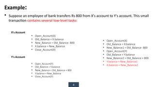 4
Example:
 Suppose an employee of bank transfers Rs 800 from X's account to Y's account. This small
transaction contains several low-level tasks:
• Open_Account(X)
• Old_Balance = X.balance
• New_Balance = Old_Balance- 800
• X.balance = New_Balance
• Close_Account(X)
X's Account
Y's Account
• Open_Account(Y)
• Old_Balance = Y.balance
• New_Balance = Old_Balance + 800
• Y.balance = New_Balance
• Close_Account(Y)
• Open_Account(X)
• Old_Balance = X.balance
• New_Balance1 = Old_Balance- 800
• Open_Account(Y)
• Old_Balance = Y.balance
• New_Balance2 = Old_Balance + 800
• Y.balance = New_Balance1
• X.balance = New_Balance2
 