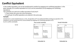 40
Conflict Equivalent
In the conflict equivalent, one can be transformed to another by swapping non-conflicting operations. In the
given example, S2 is conflict equivalent to S1 (S1 can be converted to S2 by swapping non-conflicting
operations).
Two schedules are said to be conflict equivalent if and only if:
1. They contain the same set of the transaction.
2. If each pair of conflict operations are ordered in the same way.
Example:
Schedule S2 is a serial schedule because, in this, all operations of T1 are performed before starting any operation of T2.
Schedule S1 can be transformed into a serial schedule by swapping non-conflicting operations of S1.
So, S1 is conflict serializable.
S1=S2
 