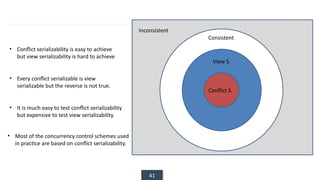 41
Inconsistent
Consistent
View S.
Conflict S.
• Conflict serializability is easy to achieve
but view serializability is hard to achieve
• Every conflict serializable is view
serializable but the reverse is not true.
• It is much easy to test conflict serializability
but expensive to test view serializability.
• Most of the concurrency control schemes used
in practice are based on conflict serializability.
 