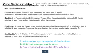 42
View Serializability-
View Equivalent Schedules-
Consider two schedules S1 and S2 each consisting of two transactions T1 and T2.
Schedules S1 and S2 are called view equivalent if the following three conditions hold true for them-
Condition-01: For each data item X, if transaction Ti
reads X from the database initially in schedule S1, then in
schedule S2 also, Ti
must perform the initial read of X from the database.
Condition-02: If transaction Ti reads a data item that has been updated by the transaction Tj in schedule S1, then in
schedule S2 also, transaction Ti must read the same data item that has been updated by the transaction Tj.
Condition-03: For each data item X, if X has been updated at last by transaction Ti in schedule S1, then in
schedule S2 also, X must be updated at last by transaction Ti
If a given schedule is found to be view equivalent to some serial schedule,
then it is called as a view serializable schedule.
1. Initial readers must be same for all the data items
2. Write-read sequence must be same.
3. Final writers must be same for all the data items
 