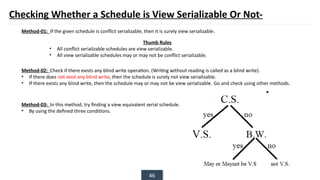 46
Checking Whether a Schedule is View Serializable Or Not-
Thumb Rules
• All conflict serializable schedules are view serializable.
• All view serializable schedules may or may not be conflict serializable.
Method-01: If the given schedule is conflict serializable, then it is surely view serializable.
Method-02: Check if there exists any blind write operation. (Writing without reading is called as a blind write).
• If there does not exist any blind write, then the schedule is surely not view serializable.
• If there exists any blind write, then the schedule may or may not be view serializable. Go and check using other methods.
Method-03: In this method, try finding a view equivalent serial schedule.
• By using the defined three conditions.
 