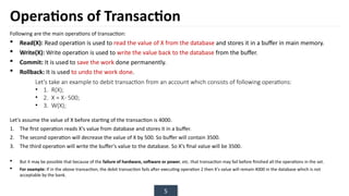 5
Operations of Transaction
Following are the main operations of transaction:
 Read(X): Read operation is used to read the value of X from the database and stores it in a buffer in main memory.
 Write(X): Write operation is used to write the value back to the database from the buffer.
 Commit: It is used to save the work done permanently.
 Rollback: It is used to undo the work done.
Let's assume the value of X before starting of the transaction is 4000.
1. The first operation reads X's value from database and stores it in a buffer.
2. The second operation will decrease the value of X by 500. So buffer will contain 3500.
3. The third operation will write the buffer's value to the database. So X's final value will be 3500.
 But it may be possible that because of the failure of hardware, software or power, etc. that transaction may fail before finished all the operations in the set.
 For example: If in the above transaction, the debit transaction fails after executing operation 2 then X's value will remain 4000 in the database which is not
acceptable by the bank.
Let's take an example to debit transaction from an account which consists of following operations:
• 1. R(X);
• 2. X = X- 500;
• 3. W(X);
 