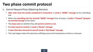 58
Two phase commit protocol
1. Commit Request Phase (Obtaining Decision)
• After each slave has locally completed its transaction, it sends a “DONE” message to the controlling
site.
• When the controlling site has received “DONE” message from all slaves, it sends a “Prepare” (prepare
to commit) message to the slaves.
• The slaves vote on whether they still want to commit or not.
• If a slave wants to commit, it sends a “Ready” message.
• A slave that does not want to commit sends a “Not Ready” message.
• This may happen when the slave has conflicting concurrent transactions or there is a timeout.
 