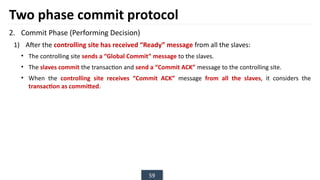 59
Two phase commit protocol
2. Commit Phase (Performing Decision)
1) After the controlling site has received “Ready” message from all the slaves:
• The controlling site sends a “Global Commit” message to the slaves.
• The slaves commit the transaction and send a “Commit ACK” message to the controlling site.
• When the controlling site receives “Commit ACK” message from all the slaves, it considers the
transaction as committed.
 