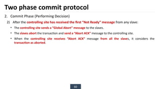 60
Two phase commit protocol
2. Commit Phase (Performing Decision)
2) After the controlling site has received the first “Not Ready” message from any slave:
• The controlling site sends a “Global Abort” message to the slaves.
• The slaves abort the transaction and send a “Abort ACK” message to the controlling site.
• When the controlling site receives “Abort ACK” message from all the slaves, it considers the
transaction as aborted.
 