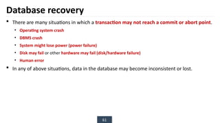 61
Database recovery
 There are many situations in which a transaction may not reach a commit or abort point.
• Operating system crash
• DBMS crash
• System might lose power (power failure)
• Disk may fail or other hardware may fail (disk/hardware failure)
• Human error
 In any of above situations, data in the database may become inconsistent or lost.
 