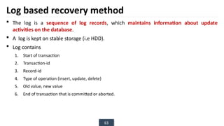 63
Log based recovery method
 The log is a sequence of log records, which maintains information about update
activities on the database.
 A log is kept on stable storage (i.e HDD).
 Log contains
1. Start of transaction
2. Transaction-id
3. Record-id
4. Type of operation (insert, update, delete)
5. Old value, new value
6. End of transaction that is committed or aborted.
 