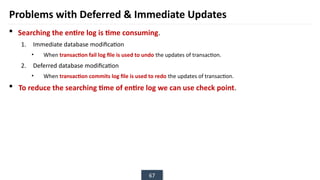 67
Problems with Deferred & Immediate Updates
 Searching the entire log is time consuming.
1. Immediate database modification
• When transaction fail log file is used to undo the updates of transaction.
2. Deferred database modification
• When transaction commits log file is used to redo the updates of transaction.
 To reduce the searching time of entire log we can use check point.
 