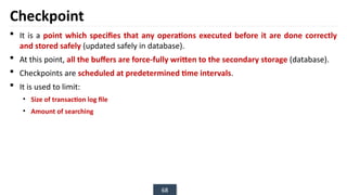 68
Checkpoint
 It is a point which specifies that any operations executed before it are done correctly
and stored safely (updated safely in database).
 At this point, all the buffers are force-fully written to the secondary storage (database).
 Checkpoints are scheduled at predetermined time intervals.
 It is used to limit:
• Size of transaction log file
• Amount of searching
 