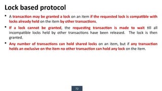 72
Lock based protocol
 A transaction may be granted a lock on an item if the requested lock is compatible with
locks already held on the item by other transactions.
 If a lock cannot be granted, the requesting transaction is made to wait till all
incompatible locks held by other transactions have been released. The lock is then
granted.
 Any number of transactions can hold shared locks on an item, but if any transaction
holds an exclusive on the item no other transaction can hold any lock on the item.
 