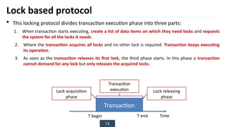 73
Lock based protocol
 This locking protocol divides transaction execution phase into three parts:
1. When transaction starts executing, create a list of data items on which they need locks and requests
the system for all the locks it needs.
2. Where the transaction acquires all locks and no other lock is required. Transaction keeps executing
its operation.
3. As soon as the transaction releases its first lock, the third phase starts. In this phase a transaction
cannot demand for any lock but only releases the acquired locks.
Transaction
T begin T end Time
Lock acquisition
phase
Lock releasing
phase
Transaction
execution
 