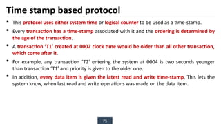75
Time stamp based protocol
 This protocol uses either system time or logical counter to be used as a time-stamp.
 Every transaction has a time-stamp associated with it and the ordering is determined by
the age of the transaction.
 A transaction ‘T1’ created at 0002 clock time would be older than all other transaction,
which come after it.
 For example, any transaction ‘T2' entering the system at 0004 is two seconds younger
than transaction ‘T1’ and priority is given to the older one.
 In addition, every data item is given the latest read and write time-stamp. This lets the
system know, when last read and write operations was made on the data item.
 