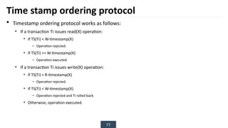 77
Time stamp ordering protocol
 Timestamp ordering protocol works as follows:
• If a transaction Ti issues read(X) operation:
• If TS(Ti) < W-timestamp(X)
– Operation rejected.
• If TS(Ti) >= W-timestamp(X)
– Operation executed.
• If a transaction Ti issues write(X) operation:
• If TS(Ti) < R-timestamp(X)
– Operation rejected.
• If TS(Ti) < W-timestamp(X)
– Operation rejected and Ti rolled back.
• Otherwise, operation executed.
 