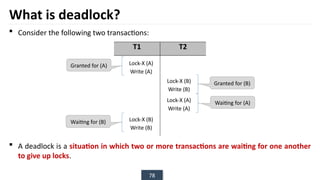 78
What is deadlock?
 Consider the following two transactions:
 A deadlock is a situation in which two or more transactions are waiting for one another
to give up locks.
T1 T2
Granted for (A)
Waiting for (B)
Granted for (B)
Waiting for (A)
Lock-X (A)
Write (A)
Lock-X (B)
Write (B)
Lock-X (B)
Write (B)
Lock-X (A)
Write (A)
 