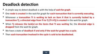 79
Deadlock detection
 A simple way to detect deadlock is with the help of wait-for graph.
 One node is created in the wait-for graph for each transaction that is currently executing.
 Whenever a transaction Ti is waiting to lock an item X that is currently locked by a
transaction Tj, a directed edge from Ti to Tj (Ti→Tj) is created in the wait-for graph.
 When Tj releases the lock(s) on the items that Ti was waiting for, the directed edge is
dropped from the wait-for graph.
 We have a state of deadlock if and only if the wait-for graph has a cycle.
 Then each transaction involved in the cycle is said to be deadlocked.
 