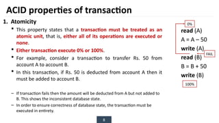 8
1. Atomicity
 This property states that a transaction must be treated as an
atomic unit, that is, either all of its operations are executed or
none.
 Either transaction execute 0% or 100%.
 For example, consider a transaction to transfer Rs. 50 from
account A to account B.
 In this transaction, if Rs. 50 is deducted from account A then it
must be added to account B.
– If transaction fails then the amount will be deducted from A but not added to
B. This shows the inconsistent database state.
– In order to ensure correctness of database state, the transaction must be
executed in entirety.
read (A)
A = A – 50
write (A)
read (B)
B = B + 50
write (B)
ACID properties of transaction
0%
100%
FAIL
 