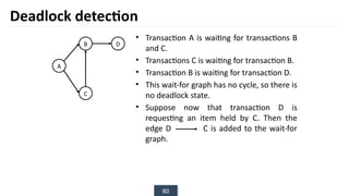 80
• Transaction A is waiting for transactions B
and C.
• Transactions C is waiting for transaction B.
• Transaction B is waiting for transaction D.
• This wait-for graph has no cycle, so there is
no deadlock state.
• Suppose now that transaction D is
requesting an item held by C. Then the
edge D C is added to the wait-for
graph.
Deadlock detection
B
A
D
C
 