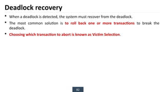 82
Deadlock recovery
 When a deadlock is detected, the system must recover from the deadlock.
 The most common solution is to roll back one or more transactions to break the
deadlock.
 Choosing which transaction to abort is known as Victim Selection.
 