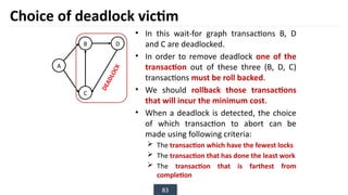 83
• In this wait-for graph transactions B, D
and C are deadlocked.
• In order to remove deadlock one of the
transaction out of these three (B, D, C)
transactions must be roll backed.
• We should rollback those transactions
that will incur the minimum cost.
• When a deadlock is detected, the choice
of which transaction to abort can be
made using following criteria:
 The transaction which have the fewest locks
 The transaction that has done the least work
 The transaction that is farthest from
completion
Choice of deadlock victim
B
A
D
C
D
E
A
D
L
O
C
K
 