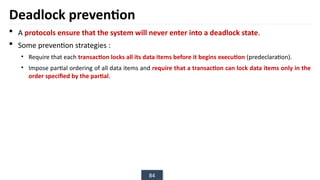 84
Deadlock prevention
 A protocols ensure that the system will never enter into a deadlock state.
 Some prevention strategies :
• Require that each transaction locks all its data items before it begins execution (predeclaration).
• Impose partial ordering of all data items and require that a transaction can lock data items only in the
order specified by the partial.
 