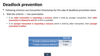 85
Deadlock prevention
 Following schemes use transaction timestamps for the sake of deadlock prevention alone.
1. Wait-die scheme — non-preemptive
• If an older transaction is requesting a resource which is held by younger transaction, then older
transaction is allowed to wait for it till it is available.
• If an younger transaction is requesting a resource which is held by older transaction, then younger
transaction is killed.
Wait-Die
O needs a resource held by Y O waits
Y needs a resource held by O Y dies
 