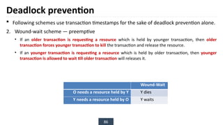 86
Deadlock prevention
 Following schemes use transaction timestamps for the sake of deadlock prevention alone.
2. Wound-wait scheme — preemptive
• If an older transaction is requesting a resource which is held by younger transaction, then older
transaction forces younger transaction to kill the transaction and release the resource.
• If an younger transaction is requesting a resource which is held by older transaction, then younger
transaction is allowed to wait till older transaction will releases it.
Wound-Wait
O needs a resource held by Y Y dies
Y needs a resource held by O Y waits
 