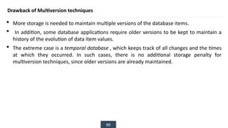 89
Drawback of Multiversion techniques
 More storage is needed to maintain multiple versions of the database items.
 In addition, some database applications require older versions to be kept to maintain a
history of the evolution of data item values.
 The extreme case is a temporal database , which keeps track of all changes and the times
at which they occurred. In such cases, there is no additional storage penalty for
multiversion techniques, since older versions are already maintained.
 