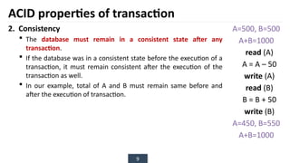 9
2. Consistency
 The database must remain in a consistent state after any
transaction.
 If the database was in a consistent state before the execution of a
transaction, it must remain consistent after the execution of the
transaction as well.
 In our example, total of A and B must remain same before and
after the execution of transaction.
ACID properties of transaction
A=500, B=500
A+B=1000
read (A)
A = A – 50
write (A)
read (B)
B = B + 50
write (B)
A=450, B=550
A+B=1000
 