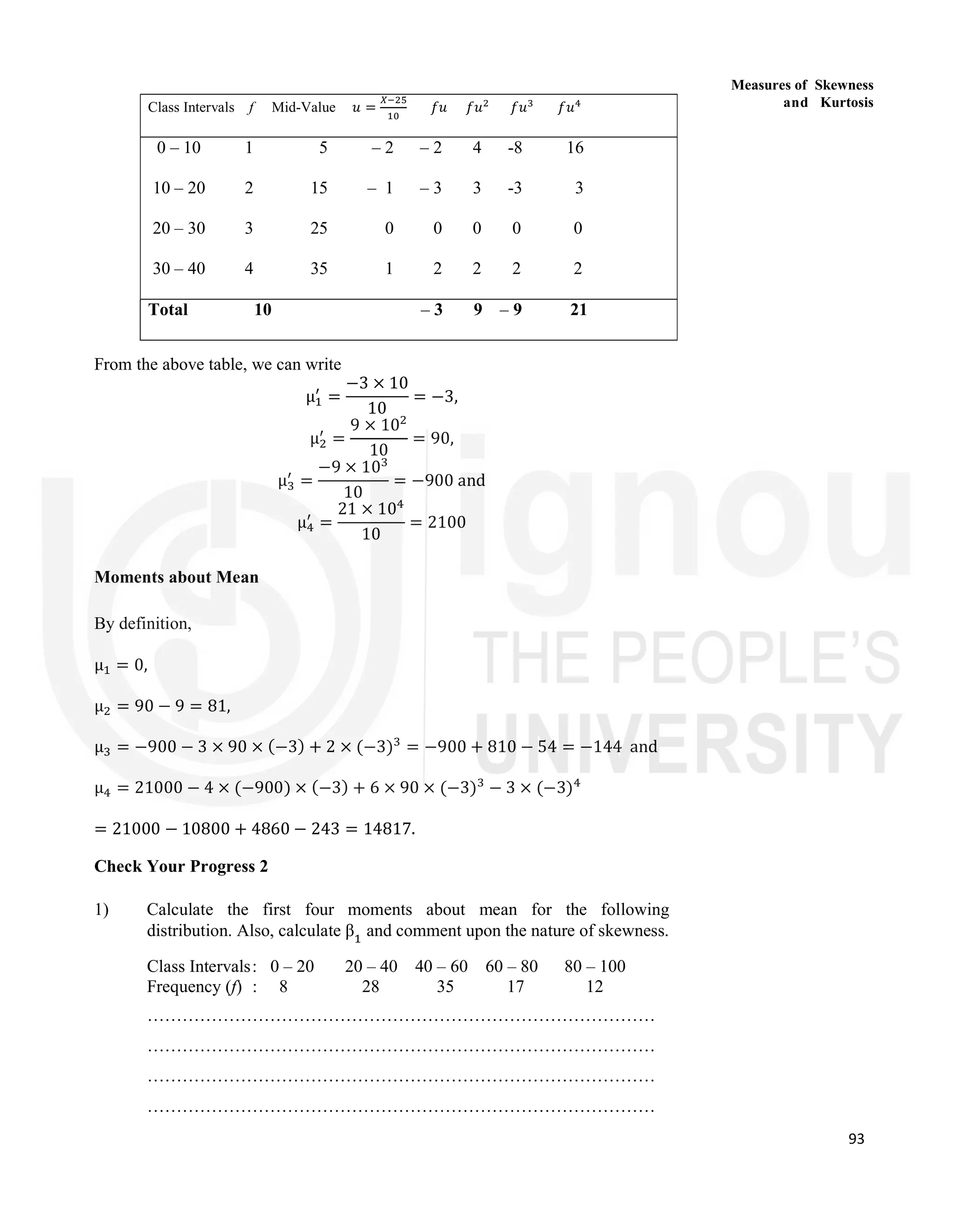 93
Measures of Skewness
and Kurtosis
Class Intervals f Mid-Value 𝑢 = 𝑓𝑢 𝑓𝑢 𝑓𝑢 𝑓𝑢
0 – 10 1 5 – 2 – 2 4 -8 16
10 – 20 2 15 – 1 – 3 3 -3 3
20 – 30 3 25 0 0 0 0 0
30 – 40 4 35 1 2 2 2 2
Total 10 – 3 9 – 9 21
From the above table, we can write
μ =
−3 × 10
10
= −3,
μ =
9 × 10
10
= 90,
μ =
−9 × 10
10
= −900 and
μ =
21 × 10
10
= 2100
Moments about Mean
By definition,
μ = 0,
μ = 90 − 9 = 81,
μ = −900 − 3 × 90 × (−3) + 2 × (−3) = −900 + 810 − 54 = −144 and
μ = 21000 − 4 × (−900) × (−3) + 6 × 90 × (−3) − 3 × (−3)
= 21000 − 10800 + 4860 − 243 = 14817.
Check Your Progress 2
1) Calculate the first four moments about mean for the following
distribution. Also, calculate β and comment upon the nature of skewness.
Class Intervals: 0 – 20 20 – 40 40 – 60 60 – 80 80 – 100
Frequency (f) : 8 28 35 17 12
……………………………………………………………………………
……………………………………………………………………………
……………………………………………………………………………
……………………………………………………………………………
 