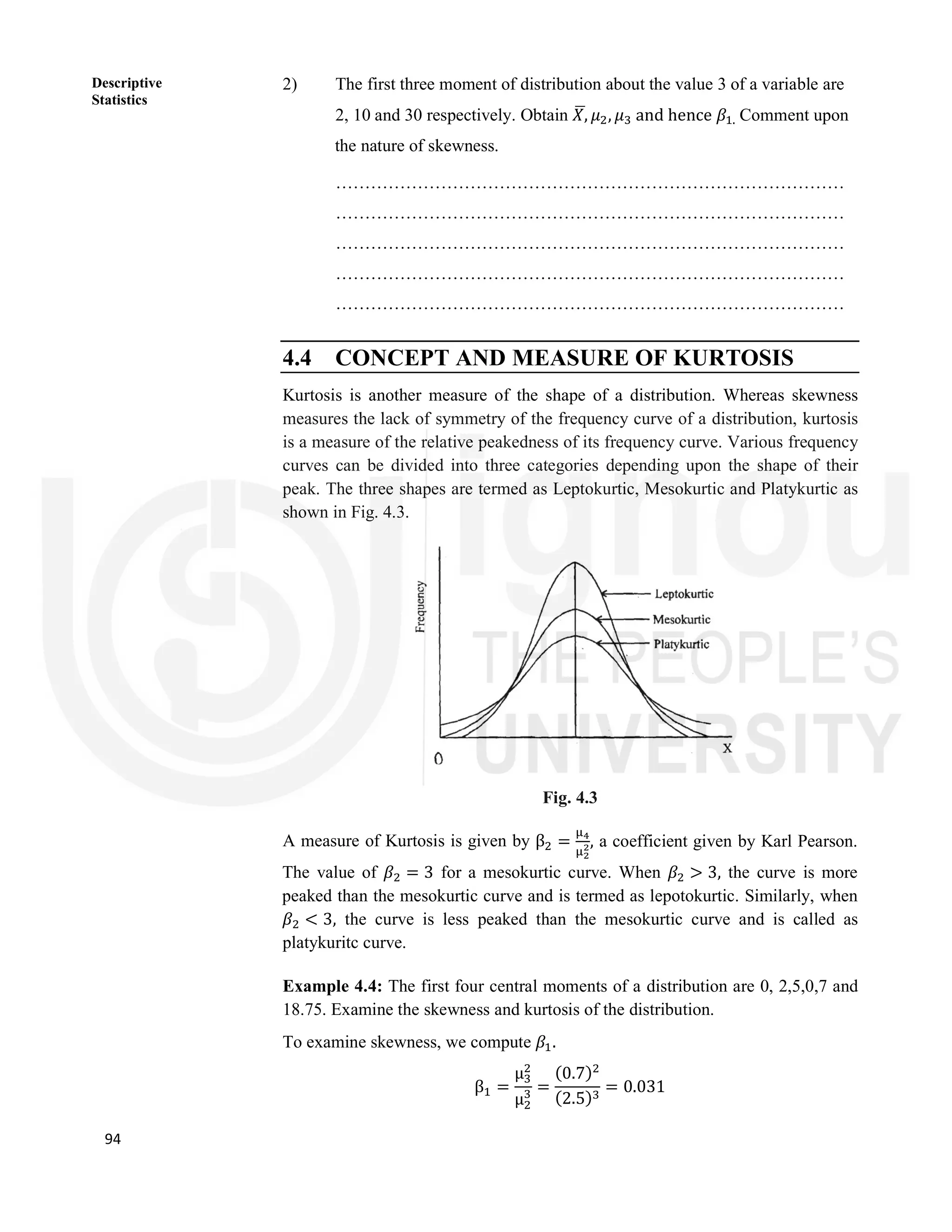 94
Descriptive
Statistics
2) The first three moment of distribution about the value 3 of a variable are
2, 10 and 30 respectively. Obtain 𝑋, 𝜇 , 𝜇 and hence 𝛽 . Comment upon
the nature of skewness.
……………………………………………………………………………
……………………………………………………………………………
……………………………………………………………………………
……………………………………………………………………………
……………………………………………………………………………
4.4 CONCEPT AND MEASURE OF KURTOSIS
Kurtosis is another measure of the shape of a distribution. Whereas skewness
measures the lack of symmetry of the frequency curve of a distribution, kurtosis
is a measure of the relative peakedness of its frequency curve. Various frequency
curves can be divided into three categories depending upon the shape of their
peak. The three shapes are termed as Leptokurtic, Mesokurtic and Platykurtic as
shown in Fig. 4.3.
Fig. 4.3
A measure of Kurtosis is given by β = , a coefficient given by Karl Pearson.
The value of 𝛽 = 3 for a mesokurtic curve. When 𝛽 > 3, the curve is more
peaked than the mesokurtic curve and is termed as lepotokurtic. Similarly, when
𝛽 < 3, the curve is less peaked than the mesokurtic curve and is called as
platykuritc curve.
Example 4.4: The first four central moments of a distribution are 0, 2,5,0,7 and
18.75. Examine the skewness and kurtosis of the distribution.
To examine skewness, we compute 𝛽 .
β =
μ
μ
=
(0.7)
(2.5)
= 0.031
 